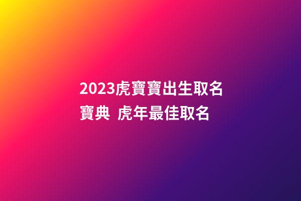 2023虎寶寶出生取名寶典  虎年最佳取名